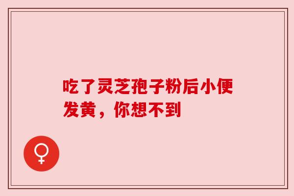 吃了灵芝孢子粉后小便发黄,你想不到 吃了灵芝孢子粉后小便发黄,你想不到