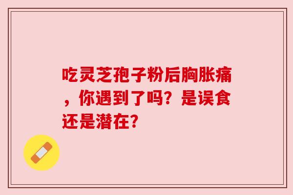 吃灵芝孢子粉后胸胀痛,你遇到了吗?是误食还是潜在? 吃灵芝孢子粉后胸胀痛,你遇到了吗?是误食还是潜在?