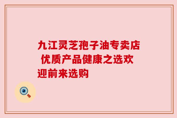 九江灵芝孢子油专卖店 优质产品健康之选欢迎前来选购 九江灵芝孢子油专卖店 优质产品健康之选欢迎前来选购