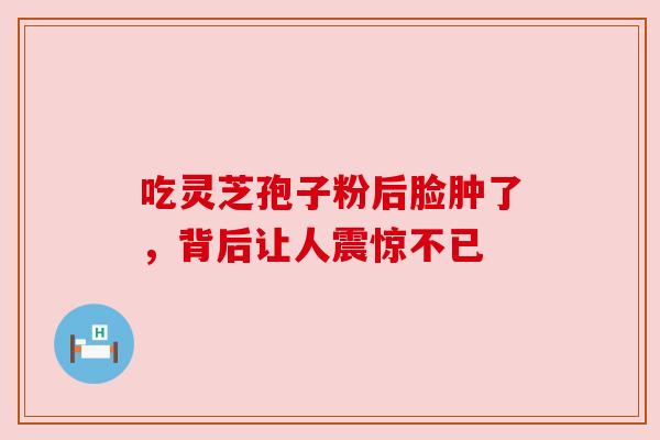 吃灵芝孢子粉后脸肿了,背后让人震惊不已 吃灵芝孢子粉后脸肿了,背后让人震惊不已