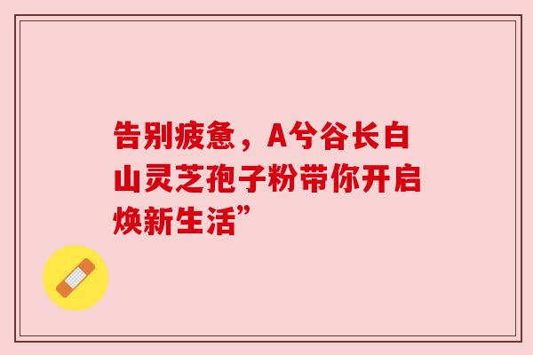 告别疲惫，A兮谷长白山灵芝孢子粉带你开启焕新生活”