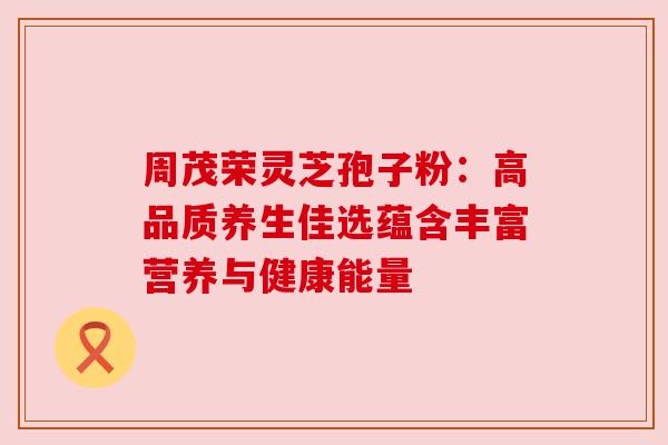 周茂荣灵芝孢子粉：高品质养生佳选蕴含丰富营养与健康能量
