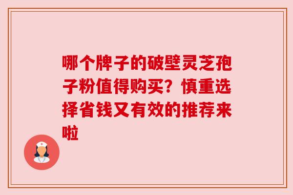 哪个牌子的破壁灵芝孢子粉值得购买?慎重选择省钱又有效的推荐来啦 哪个牌子的破壁灵芝孢子粉值得购买?慎重选择省钱又有效的推荐来啦