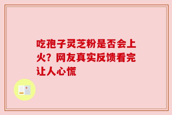 吃孢子灵芝粉是否会上火?网友真实反馈看完让人心慌 吃孢子灵芝粉是否会上火?网友真实反馈看完让人心慌