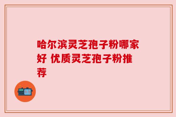 哈尔滨灵芝孢子粉哪家好 优质灵芝孢子粉推荐 哈尔滨灵芝孢子粉哪家好 优质灵芝孢子粉推荐