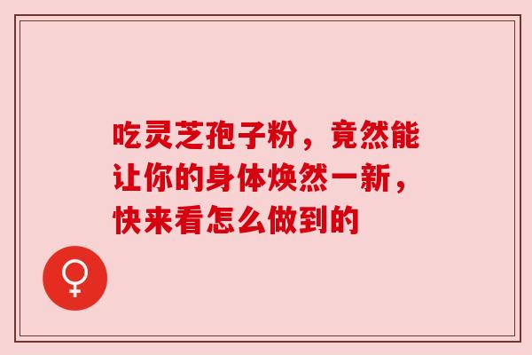 吃灵芝孢子粉,竟然能让你的身体焕然一新,快来看怎么做到的 吃灵芝孢子粉,竟然能让你的身体焕然一新,快来看怎么做到的
