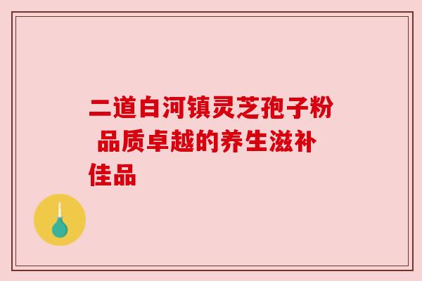 二道白河镇灵芝孢子粉 品质卓越的养生滋补佳品 二道白河镇灵芝孢子粉 品质卓越的养生滋补佳品