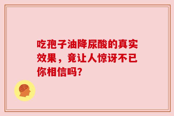 吃孢子油降尿酸的真实效果,竟让人惊讶不已你相信吗? 吃孢子油降尿酸的真实效果,竟让人惊讶不已你相信吗?