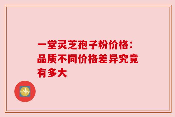 一堂灵芝孢子粉价格:品质不同价格差异究竟有多大 一堂灵芝孢子粉价格:品质不同价格差异究竟有多大