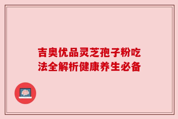 吉奥优品灵芝孢子粉吃法全解析健康养生必备 吉奥优品灵芝孢子粉吃法全解析健康养生必备
