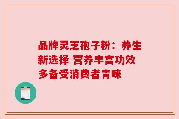 品牌灵芝孢子粉:养生新选择 营养丰富功效多备受消费者青睐 品牌灵芝孢子粉:养生新选择 营养丰富功效多备受消费者青睐