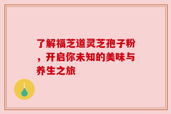 了解福芝道灵芝孢子粉，开启你未知的美味与养生之旅