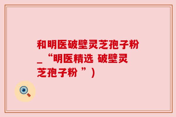 和明医破壁灵芝孢子粉_“明医精选 破壁灵芝孢子粉 ”) 和明医破壁灵芝孢子粉_“明医精选 破壁灵芝孢子粉 ”)