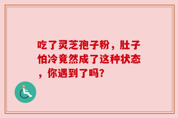 吃了灵芝孢子粉,肚子怕冷竟然成了这种状态,你遇到了吗? 吃了灵芝孢子粉,肚子怕冷竟然成了这种状态,你遇到了吗?
