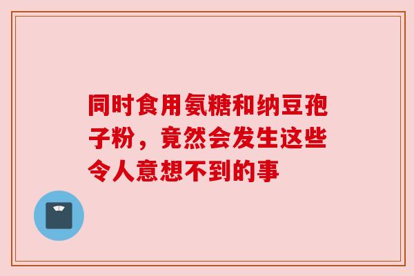 同时食用氨糖和纳豆孢子粉,竟然会发生这些令人意想不到的事 同时食用氨糖和纳豆孢子粉,竟然会发生这些令人意想不到的事