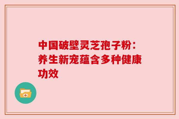中国破壁灵芝孢子粉:养生新宠蕴含多种健康功效 中国破壁灵芝孢子粉:养生新宠蕴含多种健康功效