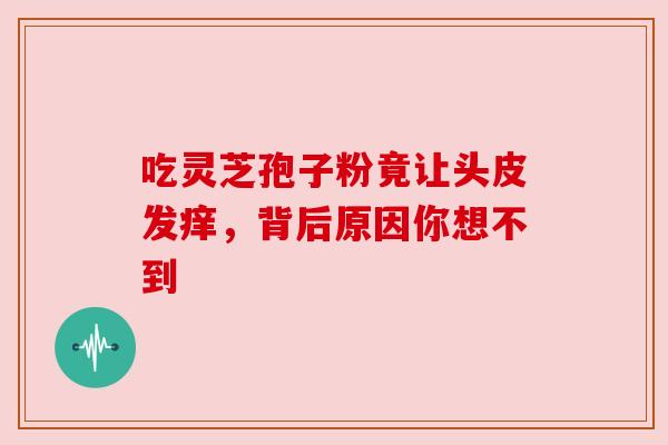 吃灵芝孢子粉竟让头皮发痒,背后原因你想不到 吃灵芝孢子粉竟让头皮发痒,背后原因你想不到