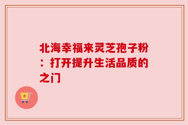 北海幸福来灵芝孢子粉:打开提升生活品质的之门 北海幸福来灵芝孢子粉:打开提升生活品质的之门