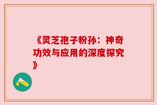《灵芝孢子粉孙:神奇功效与应用的深度探究》 《灵芝孢子粉孙:神奇功效与应用的深度探究》