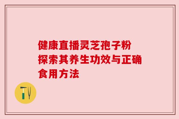 健康直播灵芝孢子粉 探索其养生功效与正确食用方法 健康直播灵芝孢子粉 探索其养生功效与正确食用方法