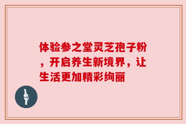 体验参之堂灵芝孢子粉,开启养生新境界,让生活更加精彩绚丽 体验参之堂灵芝孢子粉,开启养生新境界,让生活更加精彩绚丽