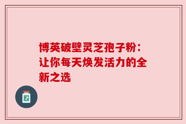 博英破壁灵芝孢子粉:让你每天焕发活力的全新之选 博英破壁灵芝孢子粉:让你每天焕发活力的全新之选