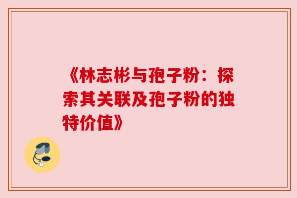 《林志彬与孢子粉:探索其关联及孢子粉的独特价值》 《林志彬与孢子粉:探索其关联及孢子粉的独特价值》