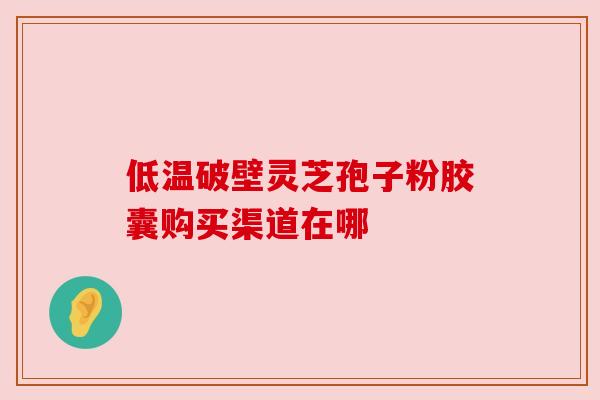 低温破壁灵芝孢子粉胶囊购买渠道在哪 低温破壁灵芝孢子粉胶囊购买渠道在哪