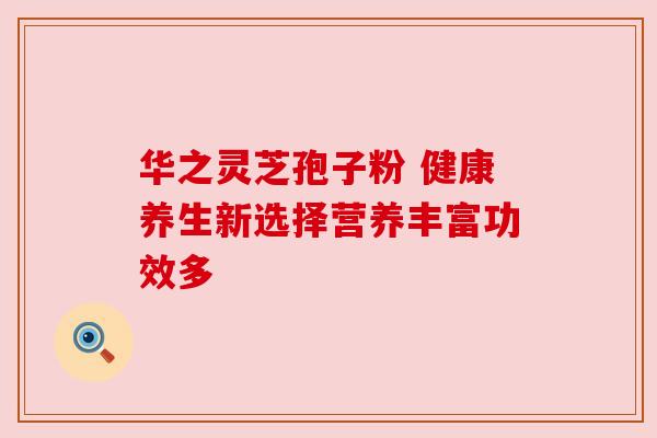 华之灵芝孢子粉 健康养生新选择营养丰富功效多 华之灵芝孢子粉 健康养生新选择营养丰富功效多