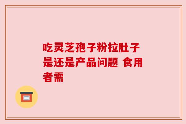 吃灵芝孢子粉拉肚子 是还是产品问题 食用者需 吃灵芝孢子粉拉肚子 是还是产品问题 食用者需