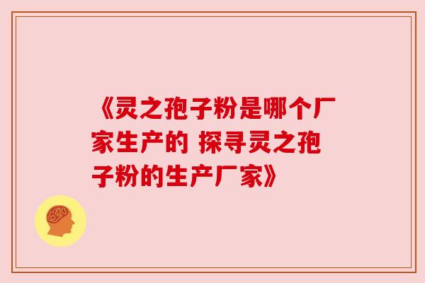 《灵之孢子粉是哪个厂家生产的 探寻灵之孢子粉的生产厂家》 《灵之孢子粉是哪个厂家生产的 探寻灵之孢子粉的生产厂家》