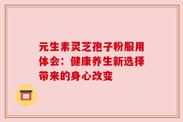 元生素灵芝孢子粉服用体会：健康养生新选择带来的身心改变