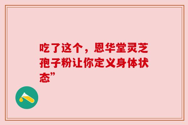 吃了这个,恩华堂灵芝孢子粉让你定义身体状态” 吃了这个,恩华堂灵芝孢子粉让你定义身体状态”