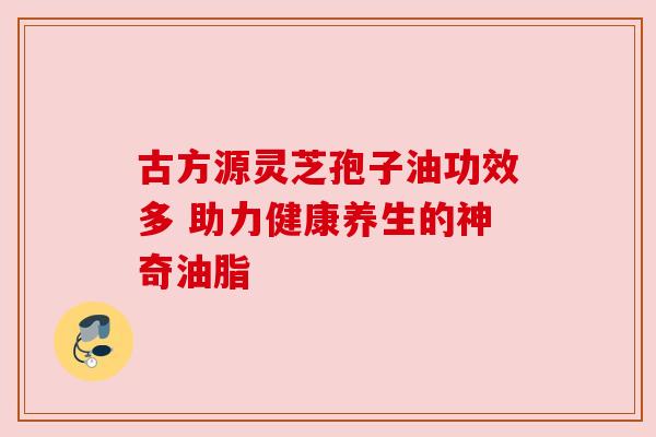 古方源灵芝孢子油功效多 助力健康养生的神奇油脂 古方源灵芝孢子油功效多 助力健康养生的神奇油脂