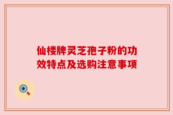 仙楼牌灵芝孢子粉的功效特点及选购注意事项 仙楼牌灵芝孢子粉的功效特点及选购注意事项