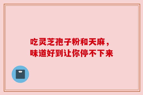 吃灵芝孢子粉和天麻,味道好到让你停不下来 吃灵芝孢子粉和天麻,味道好到让你停不下来