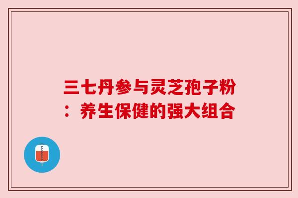 三七丹参与灵芝孢子粉：养生保健的强大组合