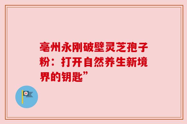亳州永刚破壁灵芝孢子粉:打开自然养生新境界的钥匙” 亳州永刚破壁灵芝孢子粉:打开自然养生新境界的钥匙”