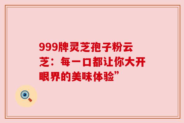 999牌灵芝孢子粉云芝:每一口都让你大开眼界的美味体验” 999牌灵芝孢子粉云芝:每一口都让你大开眼界的美味体验”