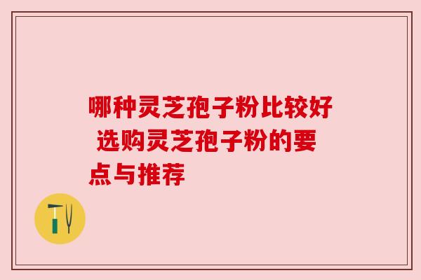 哪种灵芝孢子粉比较好 选购灵芝孢子粉的要点与推荐 哪种灵芝孢子粉比较好 选购灵芝孢子粉的要点与推荐