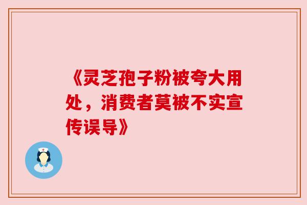 《灵芝孢子粉被夸大用处,消费者莫被不实宣传误导》 《灵芝孢子粉被夸大用处,消费者莫被不实宣传误导》