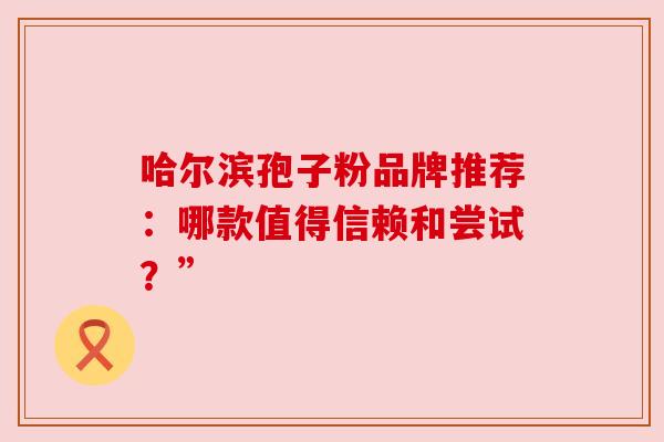 哈尔滨孢子粉品牌推荐:哪款值得信赖和尝试?” 哈尔滨孢子粉品牌推荐:哪款值得信赖和尝试?”