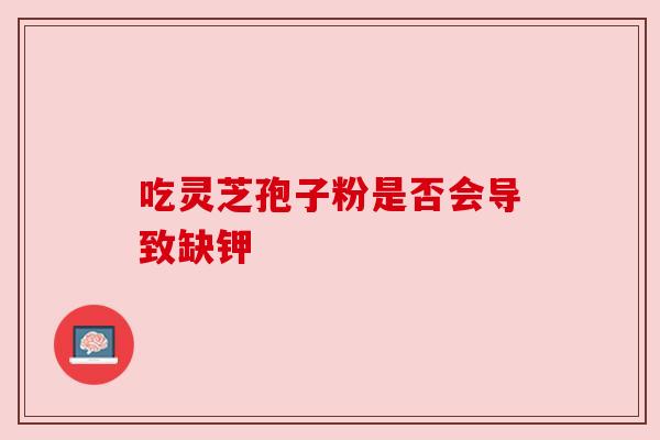 吃灵芝孢子粉是否会导致缺钾 吃灵芝孢子粉是否会导致缺钾