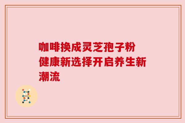 咖啡换成灵芝孢子粉 健康新选择开启养生新潮流 咖啡换成灵芝孢子粉 健康新选择开启养生新潮流