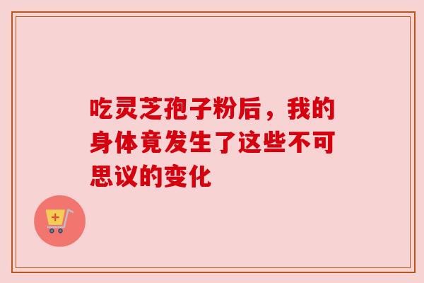 吃灵芝孢子粉后,我的身体竟发生了这些不可思议的变化 吃灵芝孢子粉后,我的身体竟发生了这些不可思议的变化