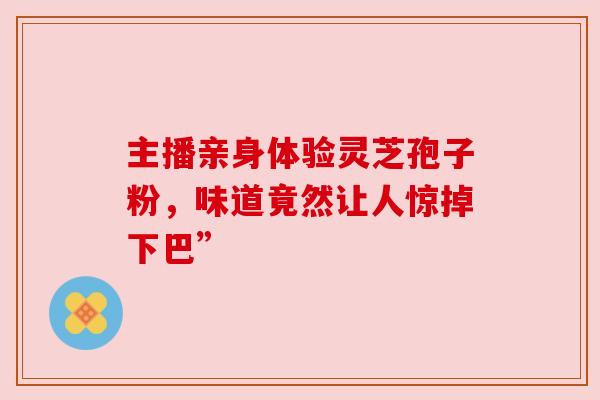 主播亲身体验灵芝孢子粉,味道竟然让人惊掉下巴” 主播亲身体验灵芝孢子粉,味道竟然让人惊掉下巴”