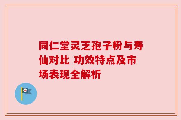 同仁堂灵芝孢子粉与寿仙对比 功效特点及市场表现全解析 同仁堂灵芝孢子粉与寿仙对比 功效特点及市场表现全解析