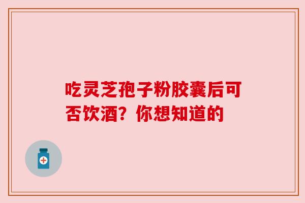 吃灵芝孢子粉胶囊后可否饮酒?你想知道的 吃灵芝孢子粉胶囊后可否饮酒?你想知道的