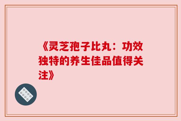 《灵芝孢子比丸:功效独特的养生佳品值得关注》 《灵芝孢子比丸:功效独特的养生佳品值得关注》