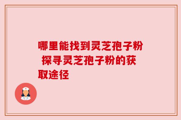 哪里能找到灵芝孢子粉 探寻灵芝孢子粉的获取途径 哪里能找到灵芝孢子粉 探寻灵芝孢子粉的获取途径